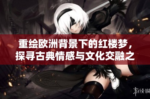 重绘欧洲背景下的红楼梦，探寻古典情感与文化交融之美