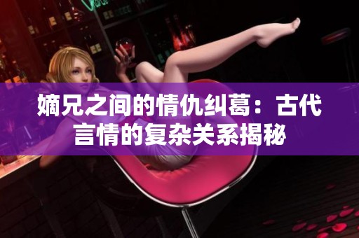 嫡兄之间的情仇纠葛：古代言情的复杂关系揭秘