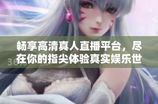 畅享高清真人直播平台，尽在你的指尖体验真实娱乐世界