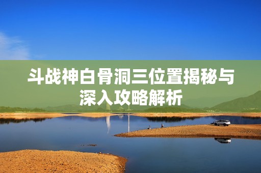 斗战神白骨洞三位置揭秘与深入攻略解析