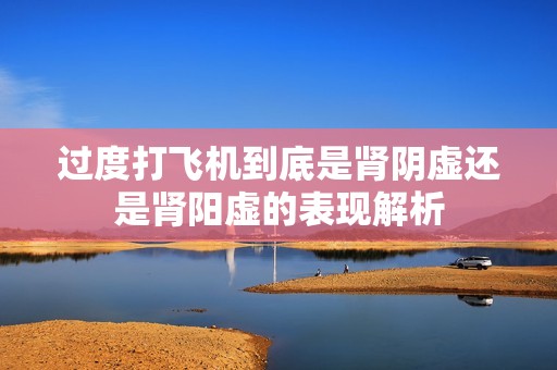 过度打飞机到底是肾阴虚还是肾阳虚的表现解析