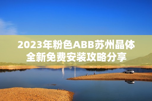 2023年粉色ABB苏州晶体全新免费安装攻略分享