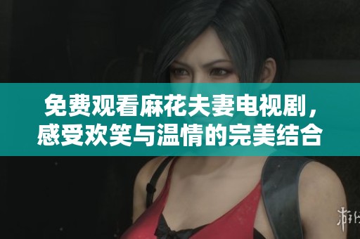 免费观看麻花夫妻电视剧，感受欢笑与温情的完美结合