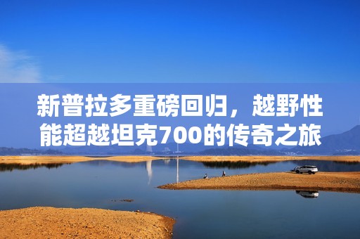 新普拉多重磅回归，越野性能超越坦克700的传奇之旅