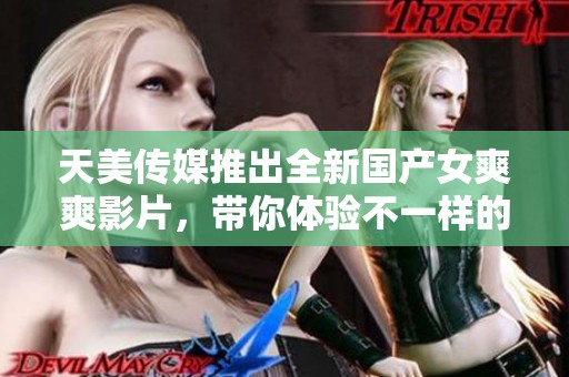 天美传媒推出全新国产女爽爽影片，带你体验不一样的视听盛宴