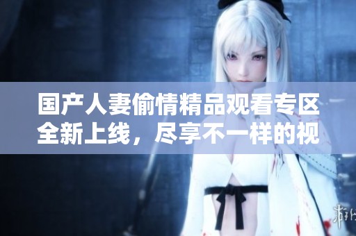 国产人妻偷情精品观看专区全新上线，尽享不一样的视觉体验