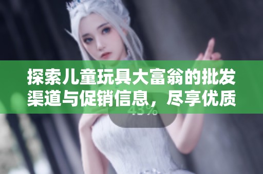 探索儿童玩具大富翁的批发渠道与促销信息，尽享优质货源