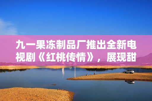 九一果冻制品厂推出全新电视剧《红桃传情》，展现甜蜜人生各个瞬间