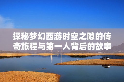 探秘梦幻西游时空之隙的传奇旅程与第一人背后的故事