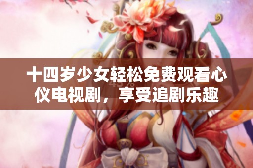 十四岁少女轻松免费观看心仪电视剧，享受追剧乐趣