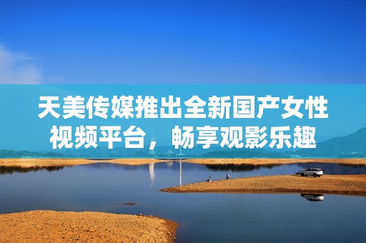 天美传媒推出全新国产女性视频平台，畅享观影乐趣