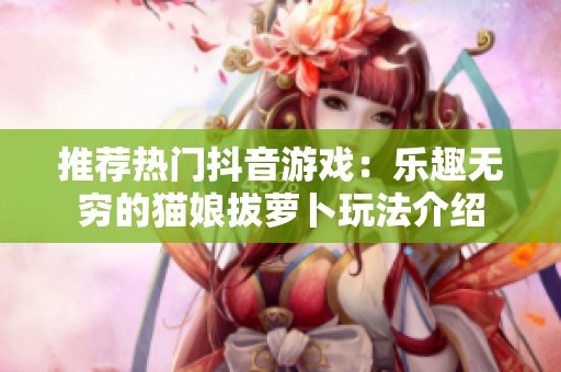 推荐热门抖音游戏：乐趣无穷的猫娘拔萝卜玩法介绍