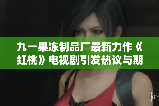 九一果冻制品厂最新力作《红桃》电视剧引发热议与期待