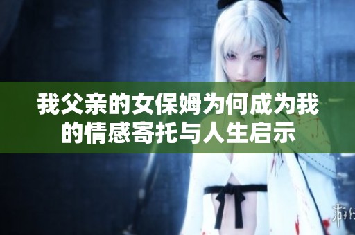 我父亲的女保姆为何成为我的情感寄托与人生启示