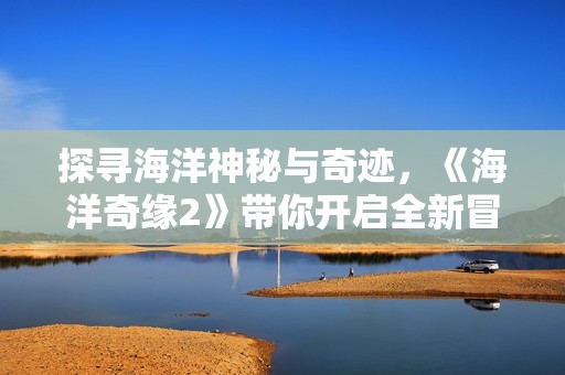 探寻海洋神秘与奇迹，《海洋奇缘2》带你开启全新冒险旅程！