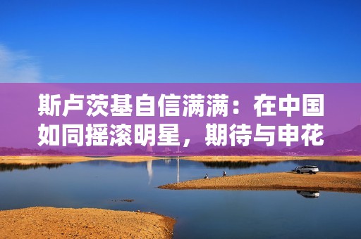 斯卢茨基自信满满：在中国如同摇滚明星，期待与申花续约一年