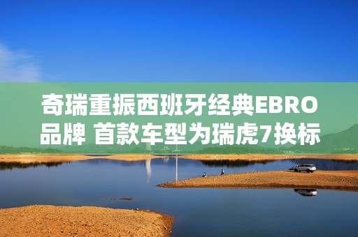 奇瑞重振西班牙经典EBRO品牌 首款车型为瑞虎7换标版