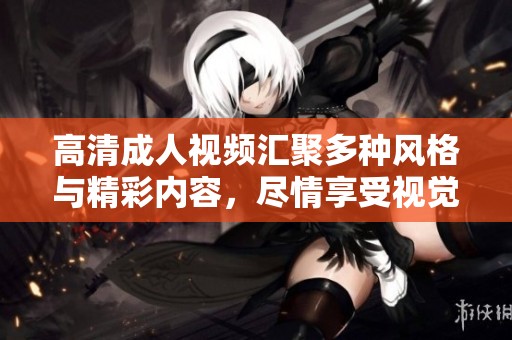 高清成人视频汇聚多种风格与精彩内容，尽情享受视觉盛宴