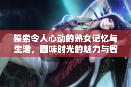 探索令人心动的熟女记忆与生活，回味时光的魅力与智慧
