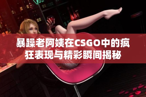 暴躁老阿姨在CSGO中的疯狂表现与精彩瞬间揭秘