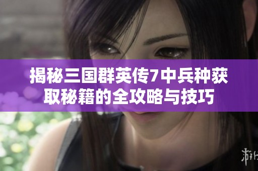 揭秘三国群英传7中兵种获取秘籍的全攻略与技巧