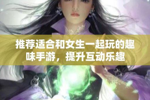 推荐适合和女生一起玩的趣味手游，提升互动乐趣