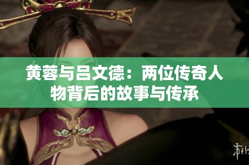 黄蓉与吕文德：两位传奇人物背后的故事与传承