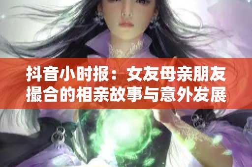 抖音小时报：女友母亲朋友撮合的相亲故事与意外发展