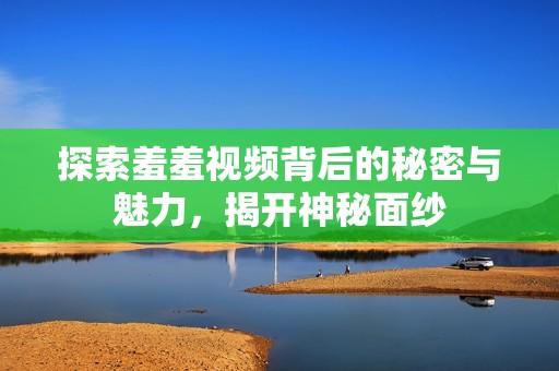 探索羞羞视频背后的秘密与魅力，揭开神秘面纱