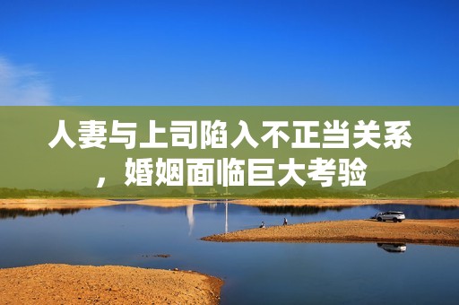 人妻与上司陷入不正当关系，婚姻面临巨大考验