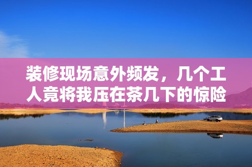 装修现场意外频发，几个工人竟将我压在茶几下的惊险经历
