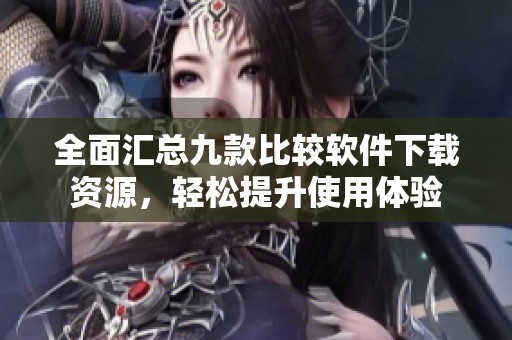 全面汇总九款比较软件下载资源，轻松提升使用体验