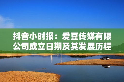 抖音小时报：爱豆传媒有限公司成立日期及其发展历程揭秘