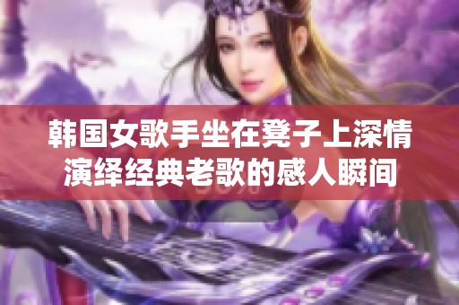 韩国女歌手坐在凳子上深情演绎经典老歌的感人瞬间
