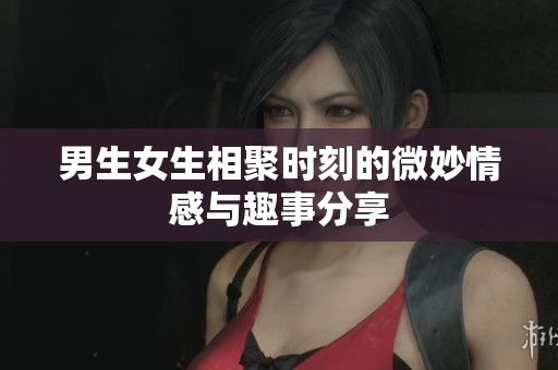 男生女生相聚时刻的微妙情感与趣事分享