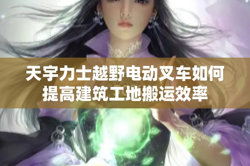 天宇力士越野电动叉车如何提高建筑工地搬运效率