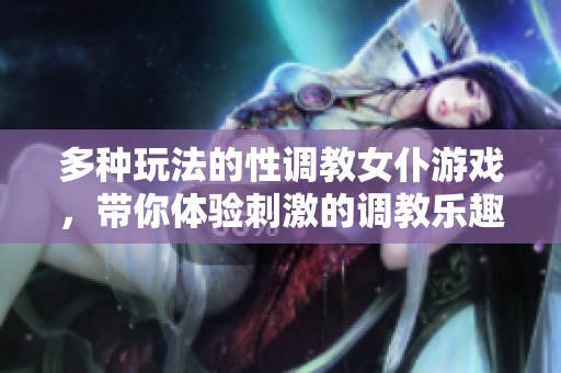 多种玩法的性调教女仆游戏，带你体验刺激的调教乐趣