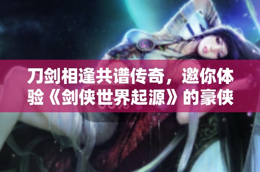 刀剑相逢共谱传奇，邀你体验《剑侠世界起源》的豪侠盛宴