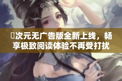 囧次元无广告版全新上线，畅享极致阅读体验不再受打扰