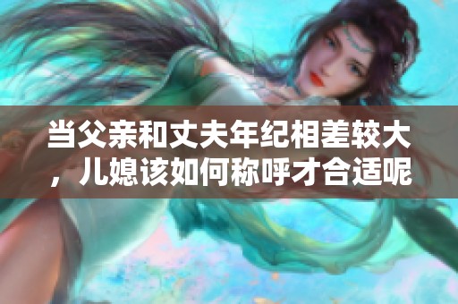 当父亲和丈夫年纪相差较大，儿媳该如何称呼才合适呢