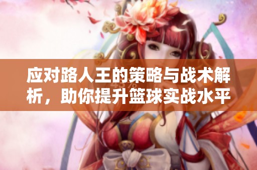 应对路人王的策略与战术解析，助你提升篮球实战水平