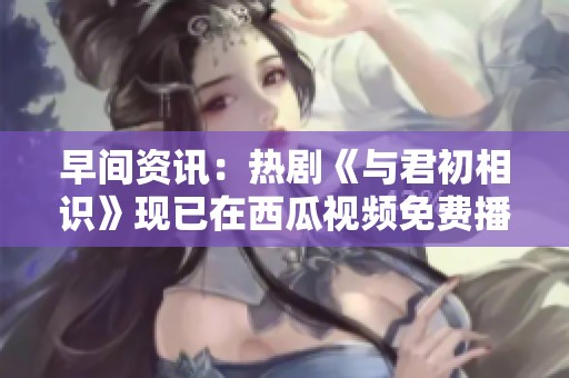 早间资讯：热剧《与君初相识》现已在西瓜视频免费播放