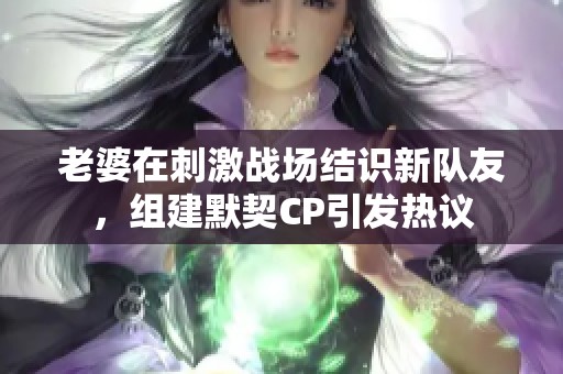 老婆在刺激战场结识新队友，组建默契CP引发热议