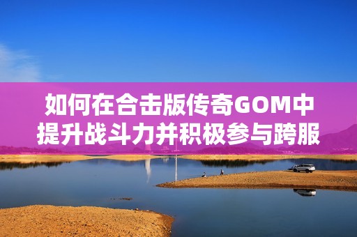 如何在合击版传奇GOM中提升战斗力并积极参与跨服战斗策略解析