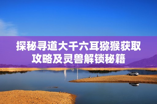 探秘寻道大千六耳猕猴获取攻略及灵兽解锁秘籍