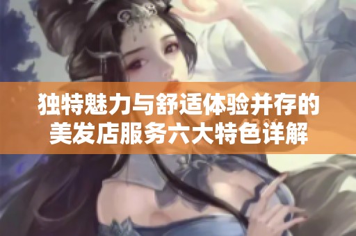 独特魅力与舒适体验并存的美发店服务六大特色详解