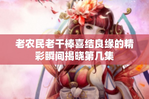 老农民老干棒喜结良缘的精彩瞬间揭晓第几集