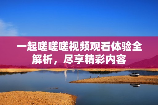 一起嗟嗟嗟视频观看体验全解析，尽享精彩内容