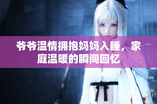 爷爷温情拥抱妈妈入睡，家庭温暖的瞬间回忆