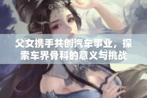 父女携手共创汽车事业，探索车界骨科的意义与挑战